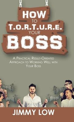 How to T.O.R.T.U.R.E. Your Boss: A Practical Result-Oriented Approach to Working Well with Your Boss by Low, Jimmy
