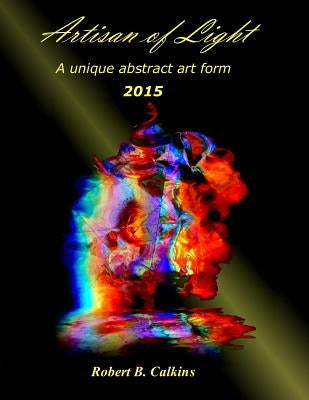 Artisan of Light: 2015: A unique abstract art form by Calkins, Robert B.