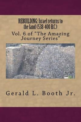 Rebuilding: Israel returns to the land (538-400 B.C.): Vol. 6 in "The Amazing Journey Series" by Booth Jr, Gerald L.