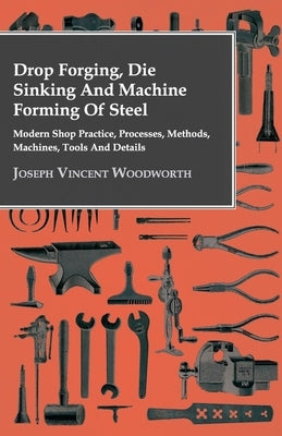 Drop Forging, Die Sinking and Machine Forming of Steel - Modern Shop Practice, Processes, Methods, Machines, Tools and Details by Woodworth, Joseph Vincent
