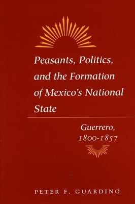 Peasants, Politics, and the Formation of Mexico's National State: Guerrero, 1800-1857 by Guardino, Peter F.
