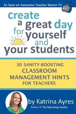 Create a Great Day for Yourself and Your Students: 30 Sanity-Boosting Classroom Management Hints for Teachers by Ayres, Katrina