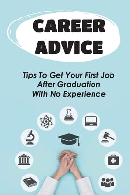 Career Advice: Tips To Get Your First Job After Graduation With No Experience: Difficult For College Graduates To Find A Job by Eachus, Shirley