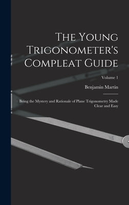 The Young Trigonometer's Compleat Guide: Being the Mystery and Rationale of Plane Trigonometry Made Clear and Easy; Volume 1 by Martin, Benjamin