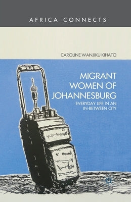 Migrant Women of Johannesburg: Everyday Life in an In-Between City by Kihato, C.