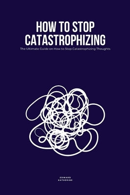 How to Stop Catastrophizing: The Ultimate Guide on How to Stop Catastrophizing Thoughts by Katherine, Edward