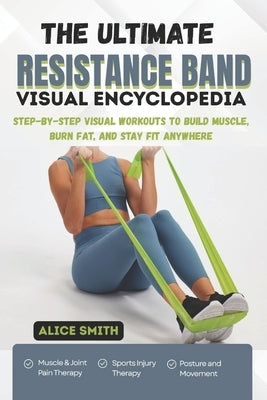 The Ultimate Resistance Band Visual Encyclopedia: Step-by-Step Visual Workouts to Build Muscle, Burn Fat, and Stay Fit Anywhere by Smith, Alice