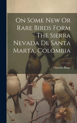 On Some New Or Rare Birds Form The Sierra Nevada De Santa Marta, Colombia by Bangs, Outram