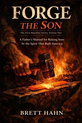 Forge the Son: A Father's Manual for Raising Sons by the Spirit That Built America by Hahn, Brett