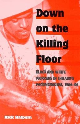 Down on the Killing Floor: Black and White Workers in Chicago's Packinghouses, 1904-54 by Halpern, Rick