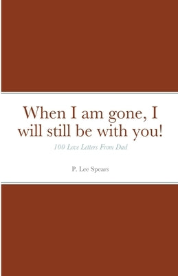 When I am gone, I will still be with you!: 100 Love Letters From Dad by Spears, P. Lee