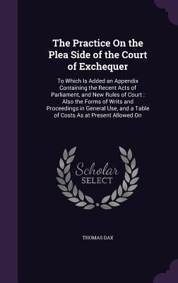 The Practice On the Plea Side of the Court of Exchequer: To Which Is Added an Appendix Containing the Recent Acts of Parliament, and New Rules of Cour by Dax, Thomas