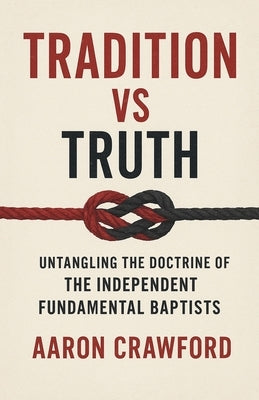 Tradition vs Truth: Untangling the Doctrine of the Independent Fundamental Baptists by Crawford, Aaron