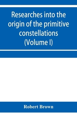 Researches into the origin of the primitive constellations of the Greeks, Phoenicians and Babylonians (Volume I) by Brown, Robert