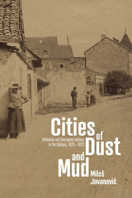 Cities of Dust and Mud: Urbanism and Bourgeois Fantasy in the Balkans, 1820-1920 by Jovanovic, Milos