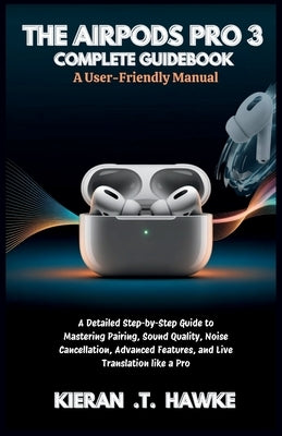 The Airpods Pro 3 Complete Guidebook: A User-Friendly Manual: A Detailed Step-by-Step Guide to Mastering Pairing, Sound Quality, Noise Cancellation, A by T. Hawke, Kieran