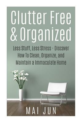 Clutter Free & Organized: Less Stuff, Less Stress - Discover How To Clean, Organize, and Maintain a Immaculate Home by Jun, Mai