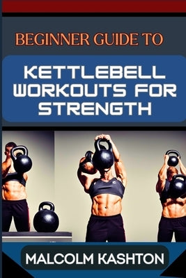 Beginner Guide to Kettlebell Workouts for Strength: Unlock Your Strength Potential For Muscle Building, Fat Loss, And Functional Fitness by Kashton, Malcolm