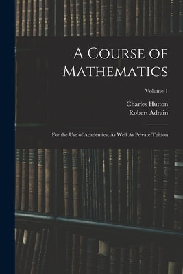 A Course of Mathematics: For the Use of Academies, As Well As Private Tuition; Volume 1 by Hutton, Charles