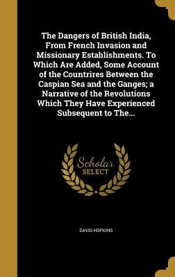 The Dangers of British India, From French Invasion and Missionary Establishments. To Which Are Added, Some Account of the Countrires Between the Caspi by Hopkins, David