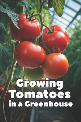 Growing Tomatoes in a Greenhouse: A Complete Step-by-Step Guide to Growing Tomatoes in a Greenhouse: Choosing Varieties, Watering, Fertilizing, Pest C by Svitana