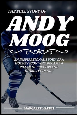 The Full Story of Andy Moog: An Inspirational Story of a Hockey Icon Who Became a Pillar of Success and Stability in Net by Harris, Margaret