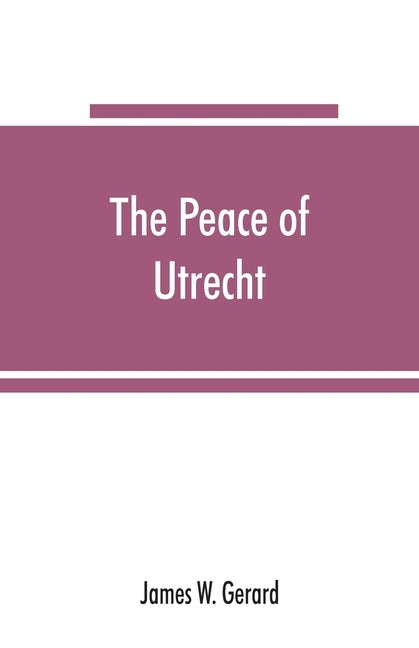 The peace of Utrecht: a historical review of the great treaty of 1713-14, and of the principal events of the War of the Spanish Succession by W. Gerard, James