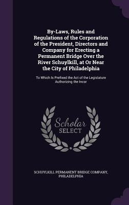 By-Laws, Rules and Regulations of the Corporation of the President, Directors and Company for Erecting a Permanent Bridge Over the River Schuylkill, a by Schuylkill Permanent Bridge Company, Phi