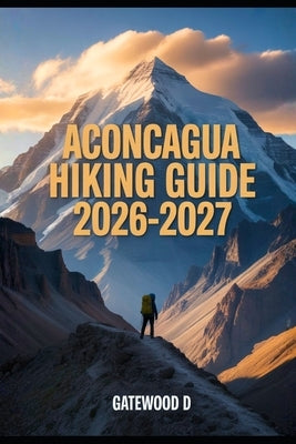 Aconcagua Hiking Guide 2026 - 2027: Acclimatization Plans, Gear Essentials, Weather Insights, Route Details, Safety Tips and Summit Readiness. by D, Gatewood