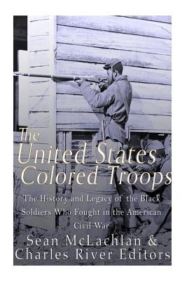 The United States Colored Troops: The History and Legacy of the Black Soldiers Who Fought in the American Civil War by Charles River Editors