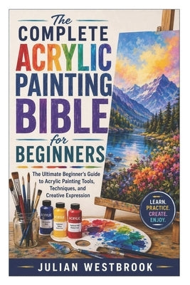 The Complete Acrylic Painting Bible for Beginners: The Ultimate Beginner's Guide to Acrylic Painting Tools, Techniques, and Creative Expression by Westbrook, Julian
