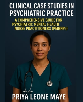 Clinical Case Studies in Psychiatric Practice: A Comprehensive Guide for Psychiatric Mental Health Nurse Practitioners (PMHNPs) by Maye, Priya Leone