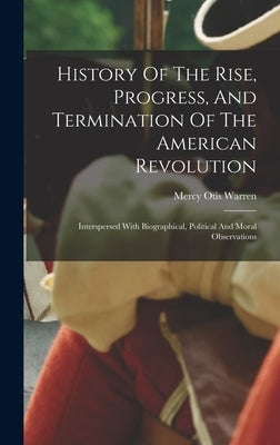 History Of The Rise, Progress, And Termination Of The American Revolution: Interspersed With Biographical, Political And Moral Observations by Warren, Mercy Otis