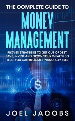 The Complete Guide to Money Management: Proven Strategies To Get Out Of Debt, Save, Invest And Grow Your Wealth So That You Can Become Financially Fre by Jacobs, Joel