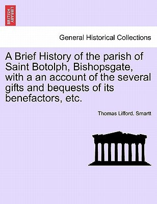 A Brief History of the Parish of Saint Botolph, Bishopsgate, with a an Account of the Several Gifts and Bequests of Its Benefactors, Etc. by Smartt, Thomas Lifford
