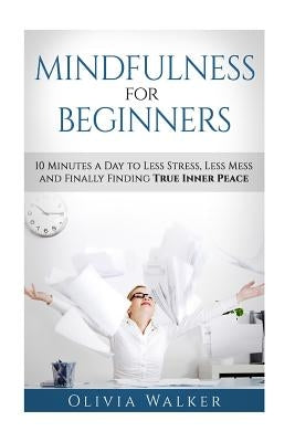 Mindfulness For Beginners: 10 Minutes A Day To Less Stress, Less Mess and Finally Finding True Inner Peace by Walker, Olivia M.