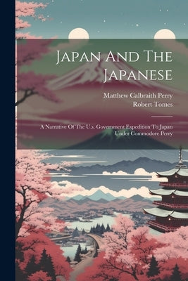 Japan And The Japanese: A Narrative Of The U.s. Government Expedition To Japan Under Commodore Perry by Perry, Matthew Calbraith