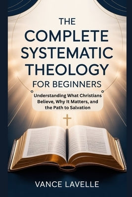 The Complete Systematic Theology for Beginners: Understanding What Christians Believe, Why It Matters, and the Path to Salvation by Lavelle, Vance