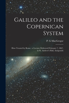 Galileo and the Copernican System [microform]: How Treated by Rome: a Lecture Delivered February 7, 1867, in St. Andrew's Hall, Antigonish by MacGregor, P. G.
