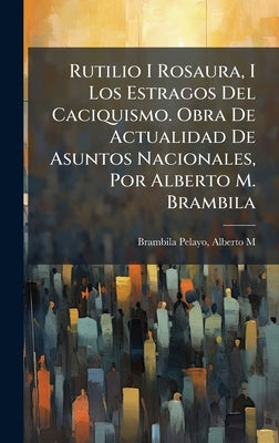 Rutilio I Rosaura, I Los Estragos Del Caciquismo. Obra De Actualidad De Asuntos Nacionales, Por Alberto M. Brambila by Brambila Pelayo, Alberto M.
