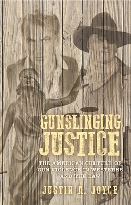 Gunslinging Justice: The American Culture of Gun Violence in Westerns and the Law by Joyce, Justin