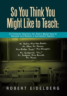 So You Think You Might Like to Teach: 23 Fictional Teachers (for Real!) Model How to Become and Remain a Successful Teacher by Eidelberg, Robert