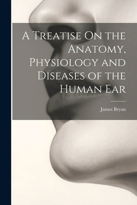 A Treatise On the Anatomy, Physiology and Diseases of the Human Ear by Bryan, James