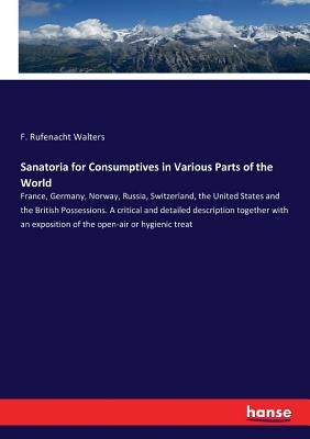 Sanatoria for Consumptives in Various Parts of the World: France, Germany, Norway, Russia, Switzerland, the United States and the British Possessions. by Walters, F. Rufenacht
