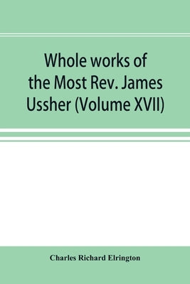 Whole works of the Most Rev. James Ussher; lord archbishop of Armagh, and Primate of all Ireland now for the first time collected, with a life of the by Richard Elrington, Charles