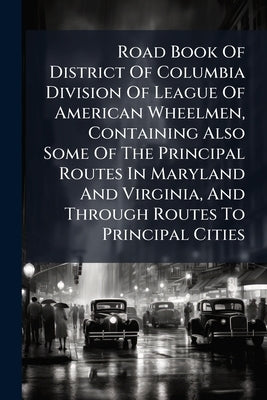 Road Book Of District Of Columbia Division Of League Of American Wheelmen, Containing Also Some Of The Principal Routes In Maryland And Virginia, And by Anonymous