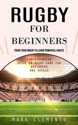 Rugby for Beginners: Train Your Brain to Learn Powerful Habits (Comprehensive Guide on Rugby Game for Beginners and Skills) by Clements, Mark