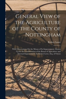 General View of the Agriculture of the County of Nottingham: With Observations On the Means of Its Improvement. Drawn Up for the Consideration of the by Lowe, Robert