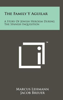 The Family Y Aguilar: A Story Of Jewish Heroism During The Spanish Inquisition by Lehmann, Marcus