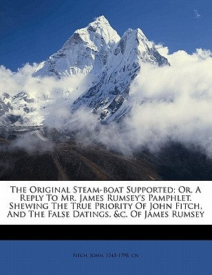 The Original Steam-Boat Supported; Or, a Reply to Mr. James Rumsey's Pamphlet. Shewing the True Priority of John Fitch, and the False Datings, &C. of by Fitch, John 1743